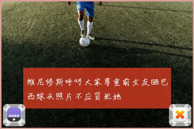 维尼修斯呼吁大家尊重前女友晒巴西球衣照片不应冒犯她