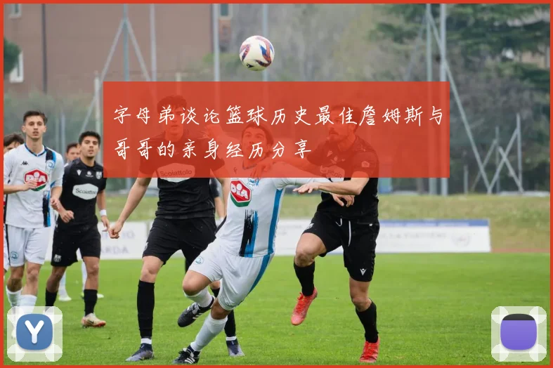 字母弟谈论篮球历史最佳詹姆斯与哥哥的亲身经历分享