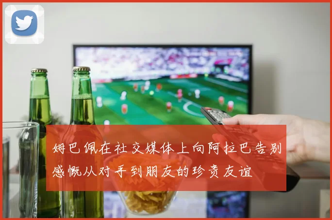姆巴佩在社交媒体上向阿拉巴告别感慨从对手到朋友的珍贵友谊