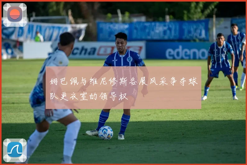 姆巴佩与维尼修斯各展风采争夺球队更衣室的领导权
