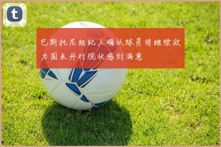 巴斯托尼经纪人确认球员将继续效力国米并对现状感到满意