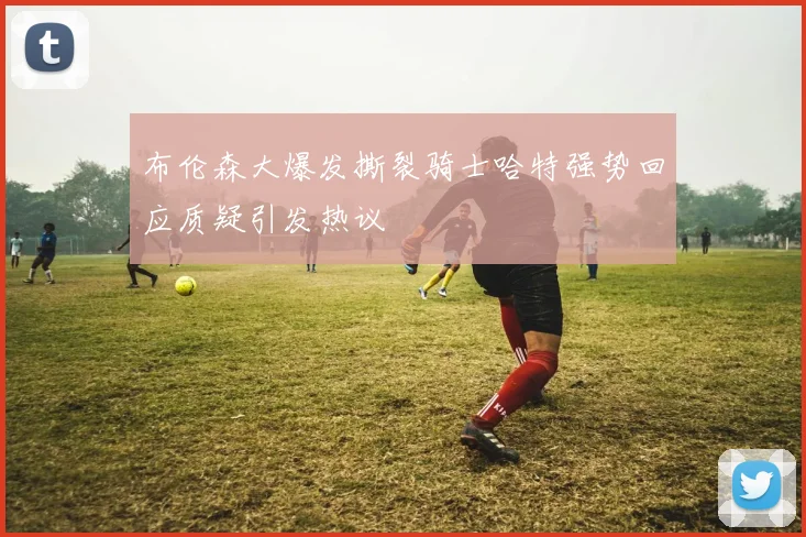 布伦森大爆发撕裂骑士哈特强势回应质疑引发热议
