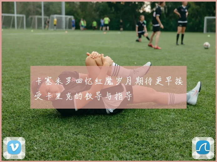 卡塞米罗回忆红魔岁月期待更早接受卡里克的教导与指导