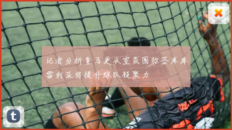 记者分析皇马更衣室氛围称签库库雷利亚将提升球队凝聚力