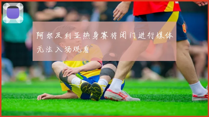 阿尔及利亚热身赛将闭门进行媒体无法入场观看