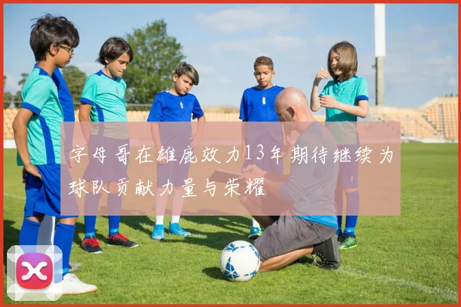 字母哥在雄鹿效力13年期待继续为球队贡献力量与荣耀