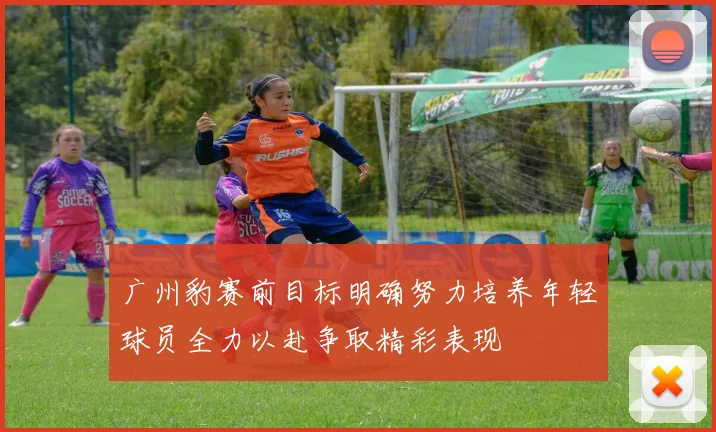 广州豹赛前目标明确努力培养年轻球员全力以赴争取精彩表现