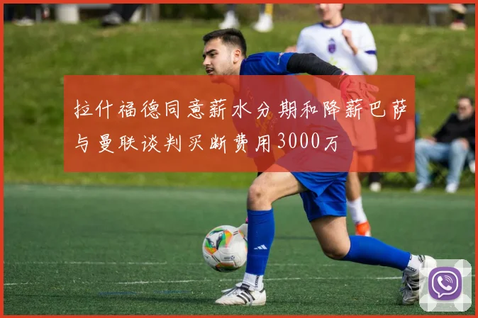 拉什福德同意薪水分期和降薪巴萨与曼联谈判买断费用3000万