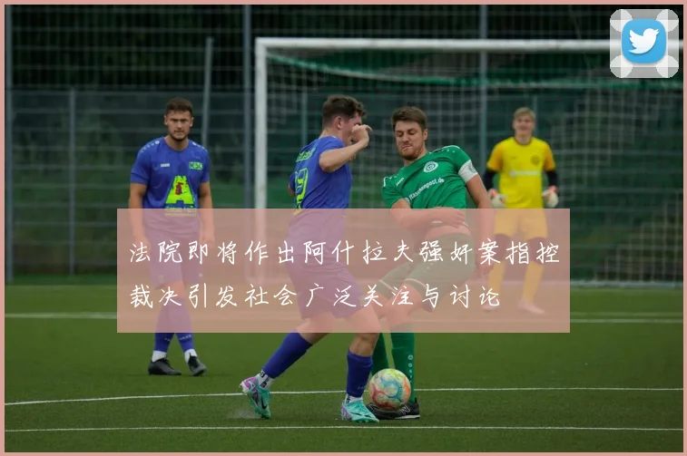法院即将作出阿什拉夫强奸案指控裁决引发社会广泛关注与讨论