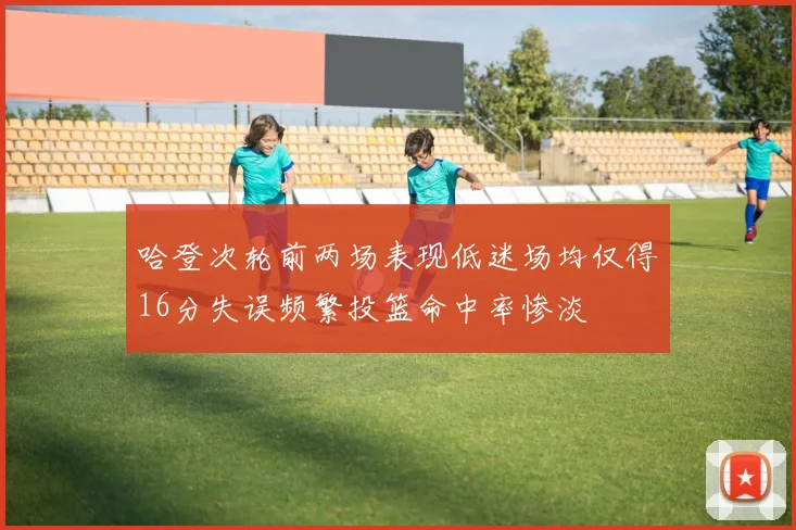 哈登次轮前两场表现低迷场均仅得16分失误频繁投篮命中率惨淡