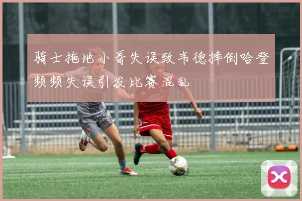 骑士拖地小哥失误致韦德摔倒哈登频频失误引发比赛混乱